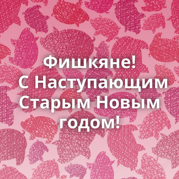 Фишкяне! С Наступающим Старым Новым годом!