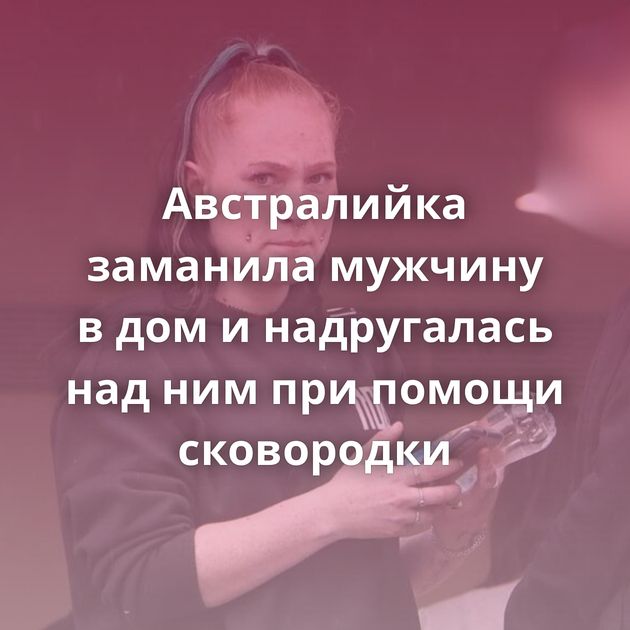 Австралийка заманила мужчину в дом и надругалась над ним при помощи сковородки