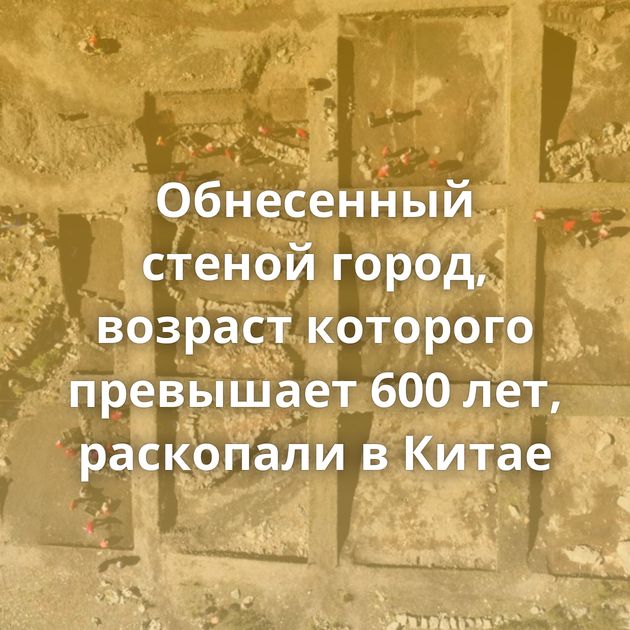 Обнесенный стеной город, возраст которого превышает 600 лет, раскопали в Китае