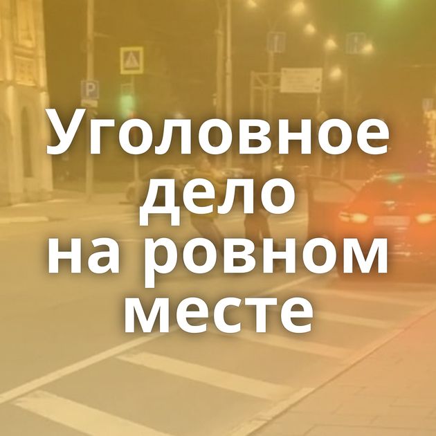 Уголовное дело на ровном месте