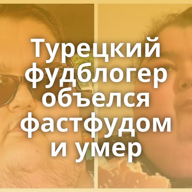 Турецкий фудблогер объелся фастфудом и умер