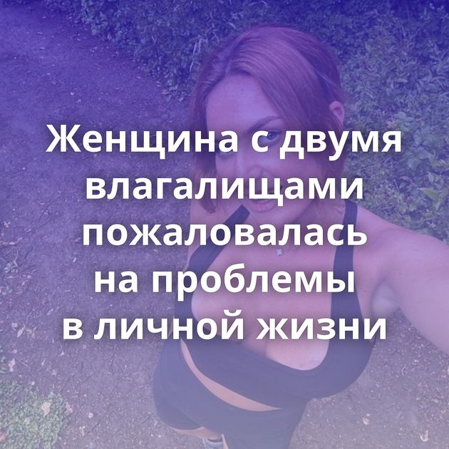 Женщина с двумя влагалищами пожаловалась на проблемы в личной жизни