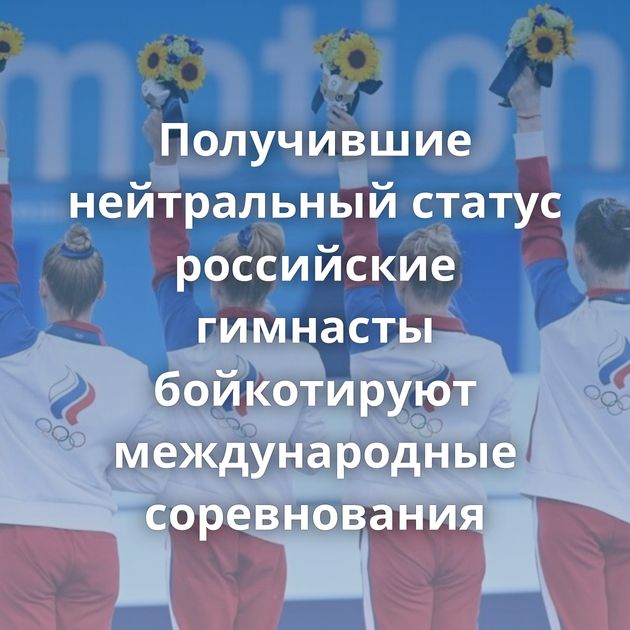 Получившие нейтральный статус российские гимнасты бойкотируют международные соревнования