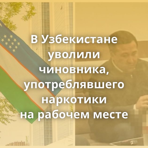 В Узбекистане уволили чиновника, употреблявшего наркотики на рабочем месте