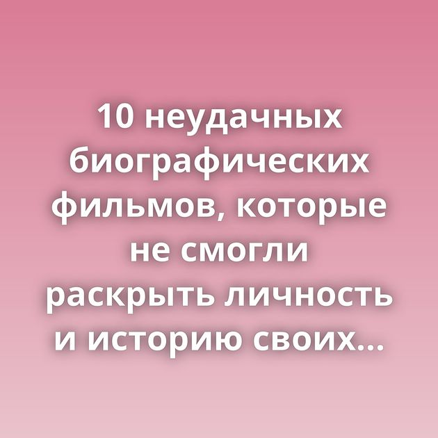10 неудачных биографических фильмов, которые не смогли раскрыть личность и историю своих героев