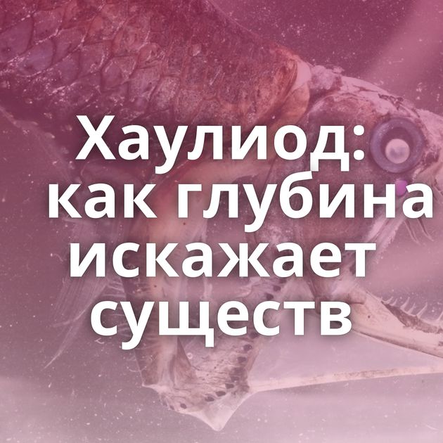 Хаулиод: как глубина искажает существ