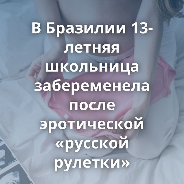 В Бразилии 13-летняя школьница забеременела после эротической «русской рулетки»