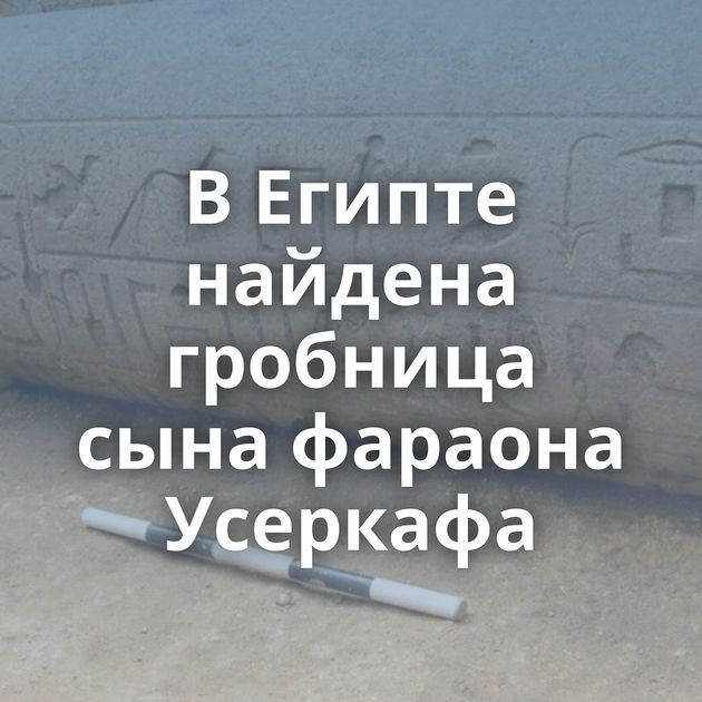 В Египте найдена гробница сына фараона Усеркафа