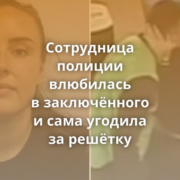 Сотрудница полиции влюбилась в заключённого и сама угодила за решётку