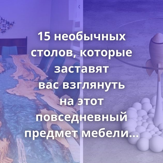 15 необычных столов, которые заставят вас взглянуть на этот повседневный предмет мебели по-новому