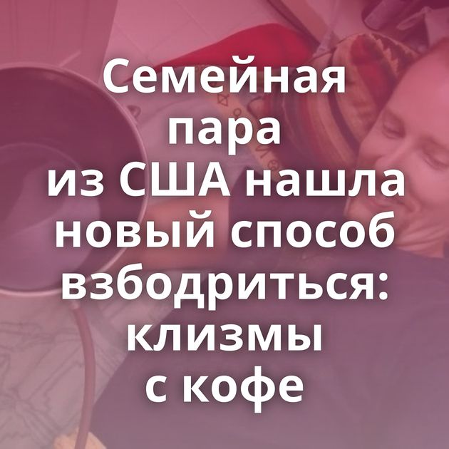 Семейная пара из США нашла новый способ взбодриться: клизмы с кофе